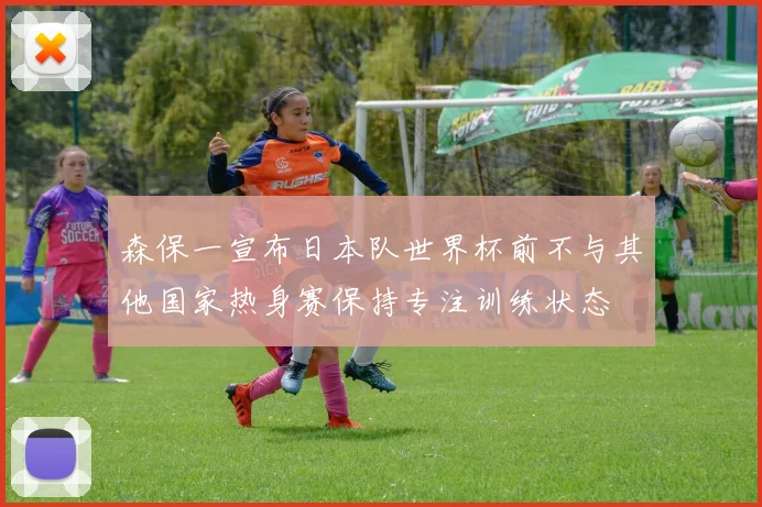 森保一宣布日本队世界杯前不与其他国家热身赛保持专注训练状态
