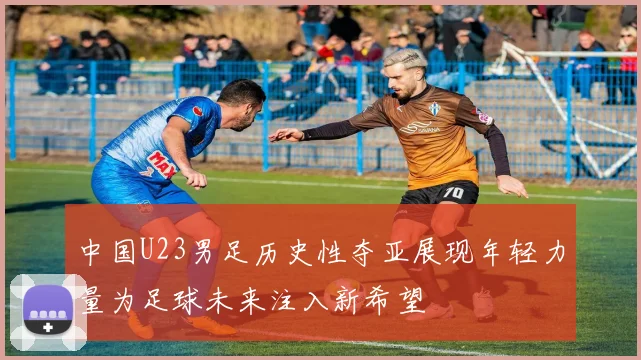 中国U23男足历史性夺亚展现年轻力量为足球未来注入新希望