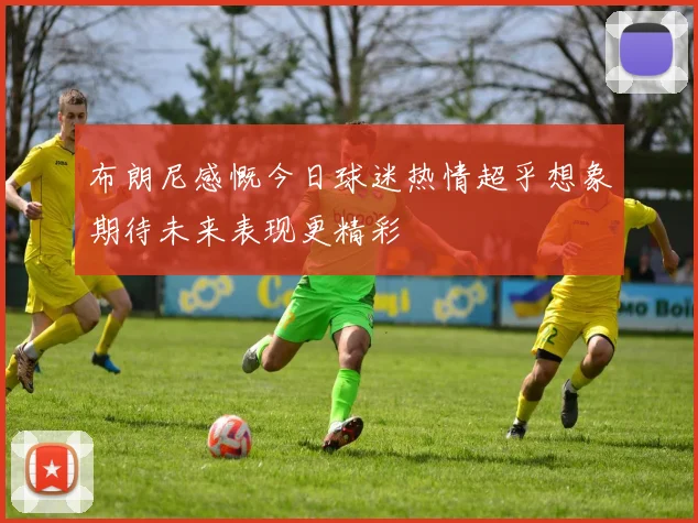 布朗尼感慨今日球迷热情超乎想象期待未来表现更精彩