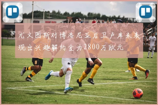 尤文图斯对博洛尼亚后卫卢库米表现出兴趣解约金为2800万欧元
