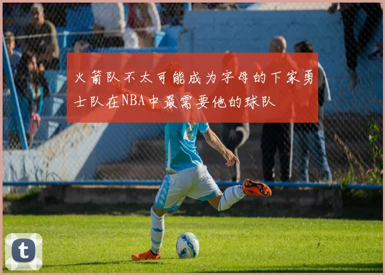 火箭队不太可能成为字母的下家勇士队在NBA中最需要他的球队