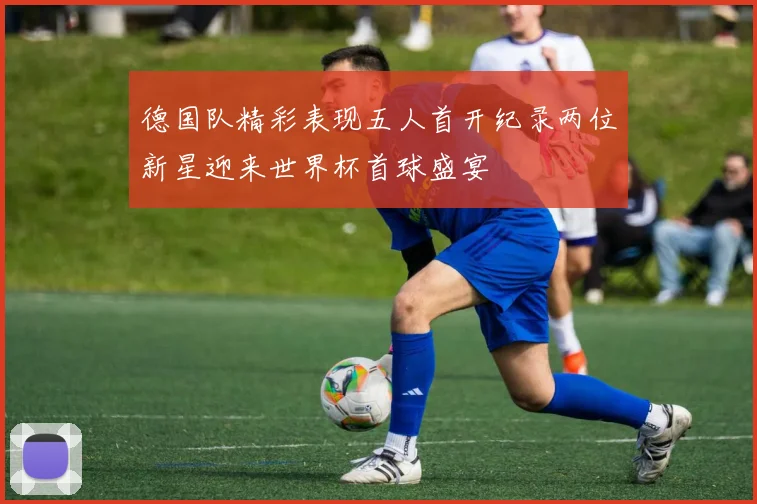 德国队精彩表现五人首开纪录两位新星迎来世界杯首球盛宴