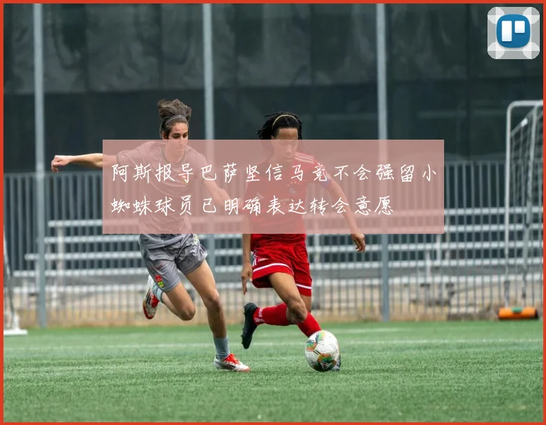阿斯报导巴萨坚信马竞不会强留小蜘蛛球员已明确表达转会意愿