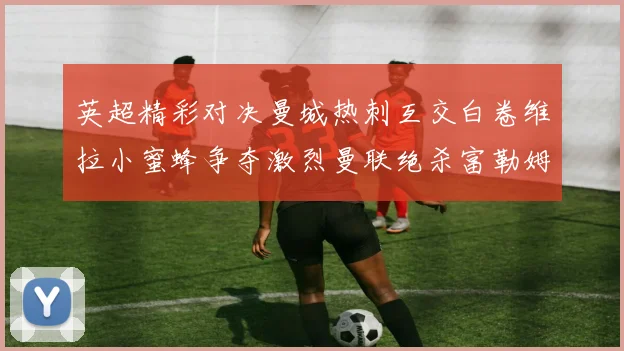 英超精彩对决曼城热刺互交白卷维拉小蜜蜂争夺激烈曼联绝杀富勒姆逆转胜利