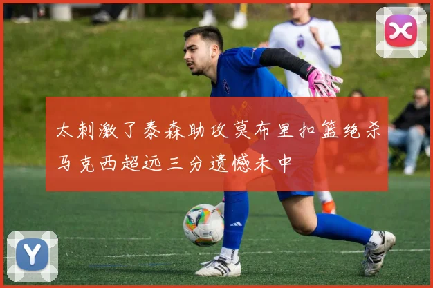 太刺激了泰森助攻莫布里扣篮绝杀马克西超远三分遗憾未中