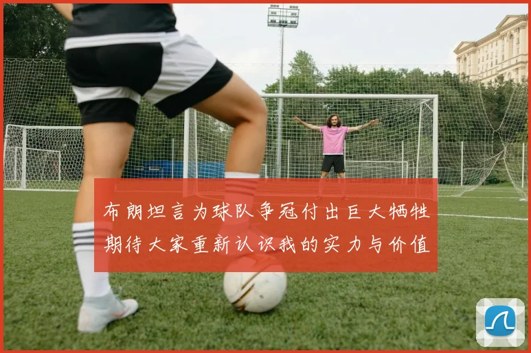 布朗坦言为球队争冠付出巨大牺牲期待大家重新认识我的实力与价值