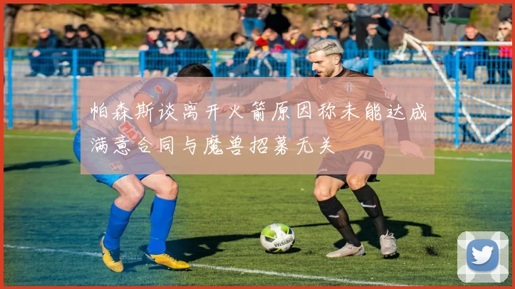 帕森斯谈离开火箭原因称未能达成满意合同与魔兽招募无关