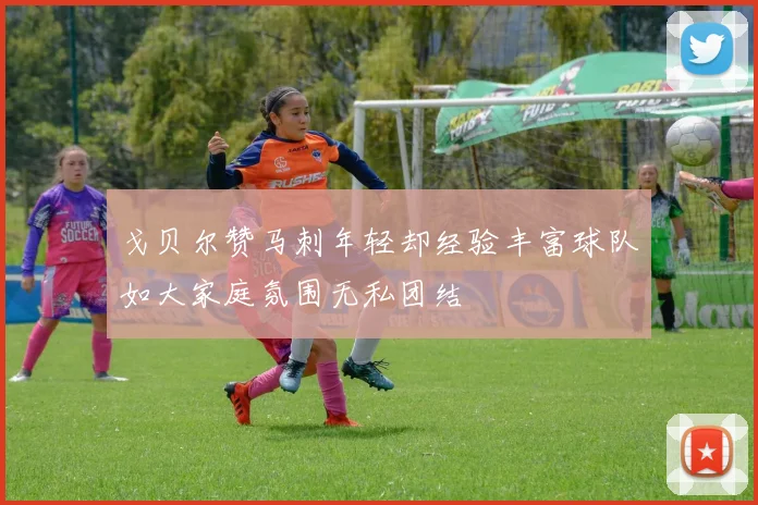 戈贝尔赞马刺年轻却经验丰富球队如大家庭氛围无私团结