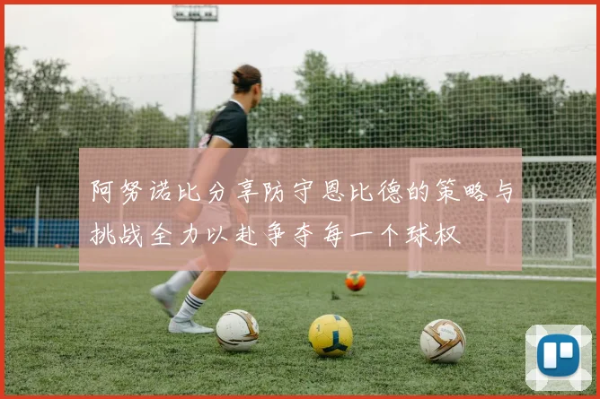 阿努诺比分享防守恩比德的策略与挑战全力以赴争夺每一个球权