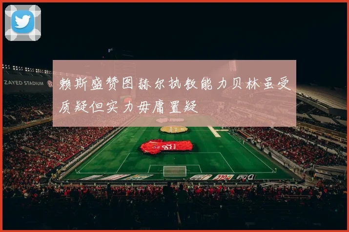 赖斯盛赞图赫尔执教能力贝林虽受质疑但实力毋庸置疑