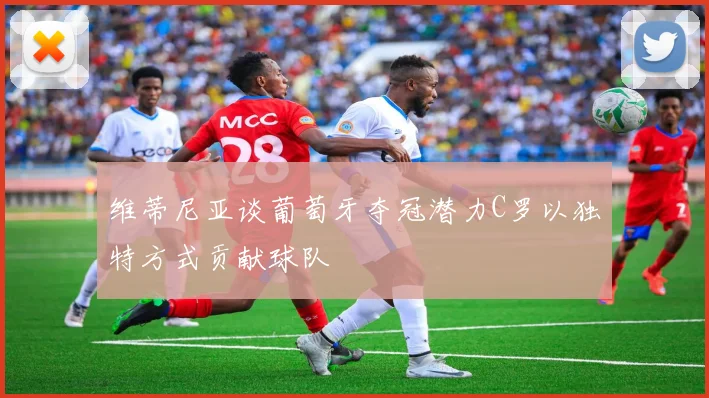 维蒂尼亚谈葡萄牙夺冠潜力C罗以独特方式贡献球队