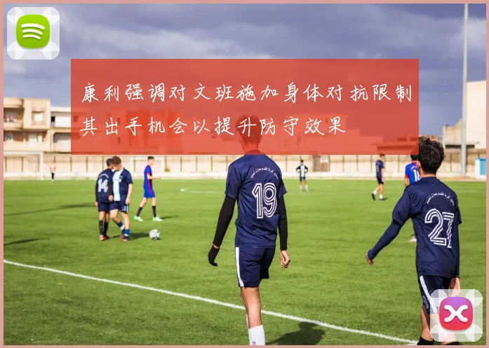 康利强调对文班施加身体对抗限制其出手机会以提升防守效果