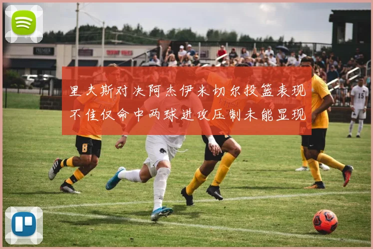 里夫斯对决阿杰伊米切尔投篮表现不佳仅命中两球进攻压制未能显现