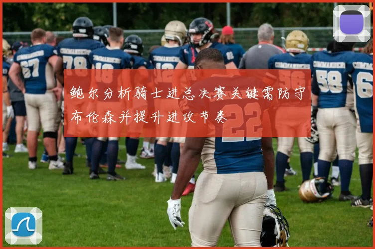 鲍尔分析骑士进总决赛关键需防守布伦森并提升进攻节奏