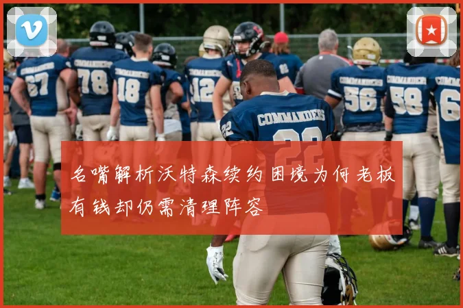 名嘴解析沃特森续约困境为何老板有钱却仍需清理阵容
