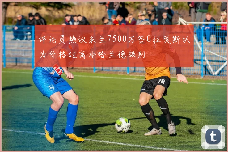 评论员热议米兰7500万签G拉莫斯认为价格过高非哈兰德级别