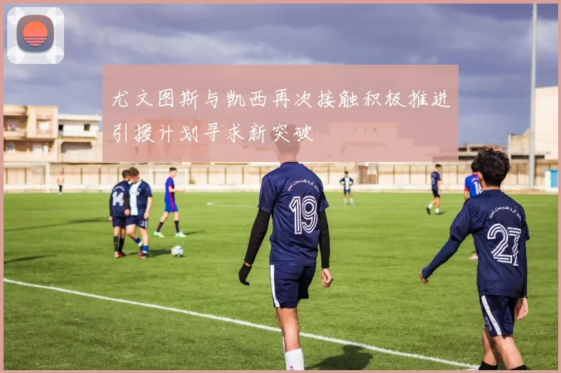 尤文图斯与凯西再次接触积极推进引援计划寻求新突破