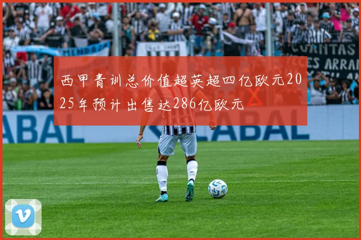 西甲青训总价值超英超四亿欧元2025年预计出售达286亿欧元
