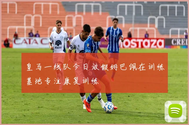 皇马一线队今日放假姆巴佩在训练基地专注康复训练