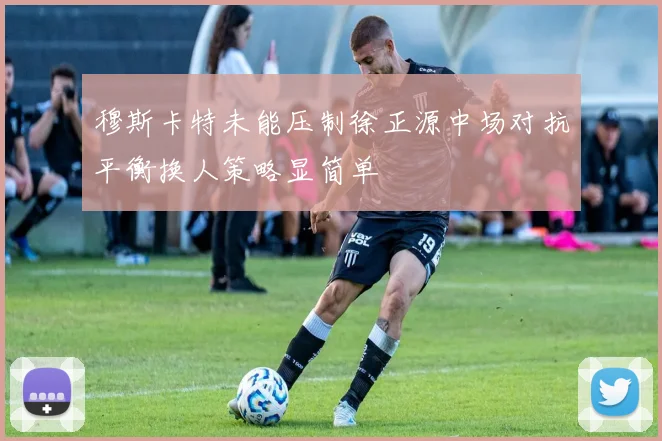 穆斯卡特未能压制徐正源中场对抗平衡换人策略显简单