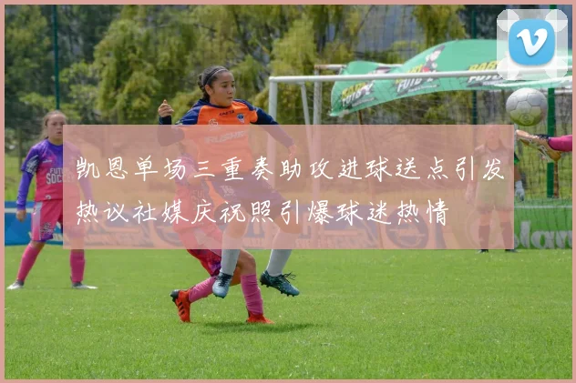 凯恩单场三重奏助攻进球送点引发热议社媒庆祝照引爆球迷热情
