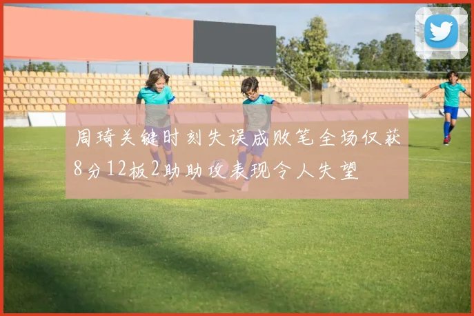 周琦关键时刻失误成败笔全场仅获8分12板2助助攻表现令人失望