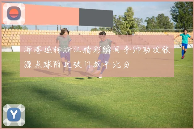 海港逆转浙江精彩瞬间李帅助攻张源点球附近破门扳平比分