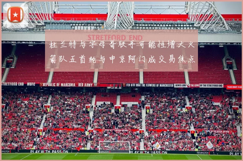 杜兰特与字母哥联手可能性增大火箭队五首轮与申京阿门成交易焦点