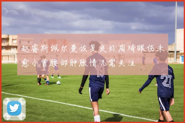 赵睿斯佩尔曼恢复良好周琦眼伤未愈小曾腰部肿胀情况需关注