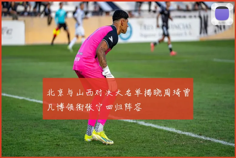 北京与山西对决大名单揭晓周琦曾凡博领衔张宁回归阵容