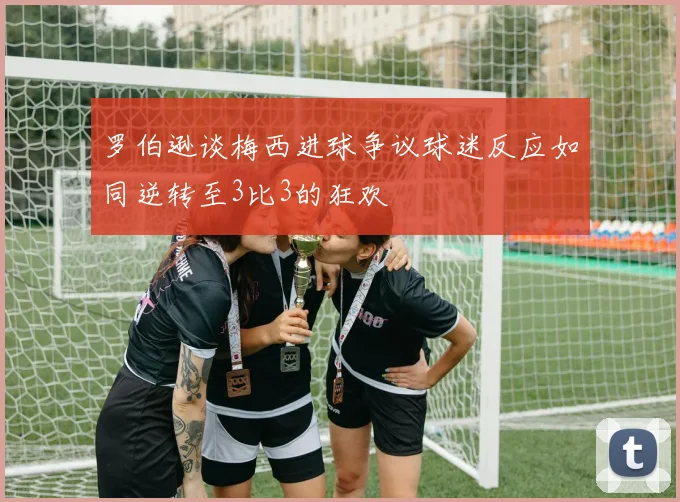 罗伯逊谈梅西进球争议球迷反应如同逆转至3比3的狂欢